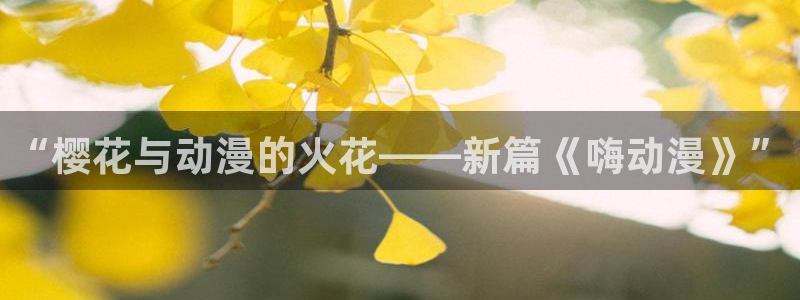 拷贝漫画 copymanager.ory网站：“樱花与动漫的火花——新篇《嗨动漫》”
